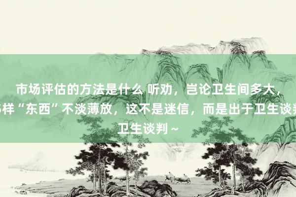 市场评估的方法是什么 听劝，岂论卫生间多大，这5样“东西”不淡薄放，这不是迷信，而是出于卫生谈判～