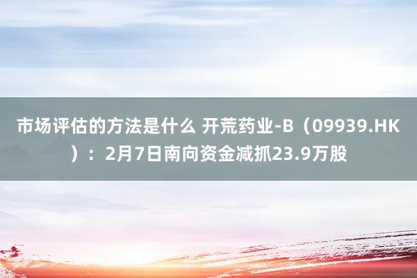 市场评估的方法是什么 开荒药业-B（09939.HK）：2月7日南向资金减抓23.9万股