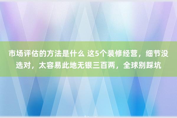 市场评估的方法是什么 这5个装修经营，细节没选对，太容易此地无银三百两，全球别踩坑