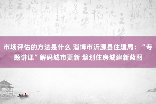 市场评估的方法是什么 淄博市沂源县住建局：“专题讲课”解码城市更新 擘划住房城建新蓝图