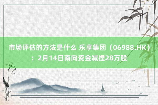 市场评估的方法是什么 乐享集团（06988.HK）：2月14日南向资金减捏28万股