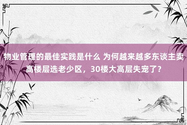 物业管理的最佳实践是什么 为何越来越多东谈主卖高楼层选老少区，30楼大高层失宠了？