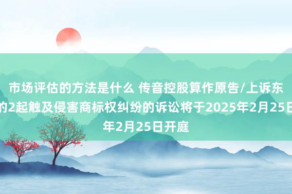 市场评估的方法是什么 传音控股算作原告/上诉东谈主的2起触及侵害商标权纠纷的诉讼将于2025年2月25日开庭