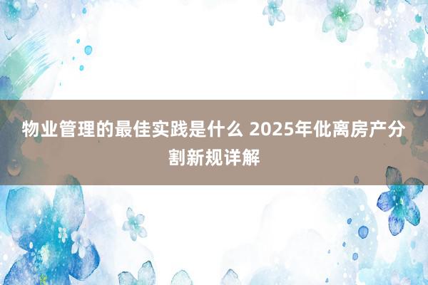 物业管理的最佳实践是什么 2025年仳离房产分割新规详解