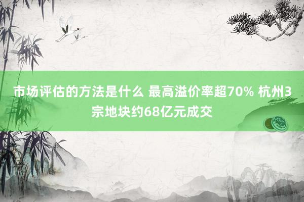 市场评估的方法是什么 最高溢价率超70% 杭州3宗地块约68亿元成交