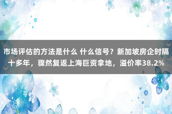 市场评估的方法是什么 什么信号？新加坡房企时隔十多年，骤然复返上海巨资拿地，溢价率38.2%