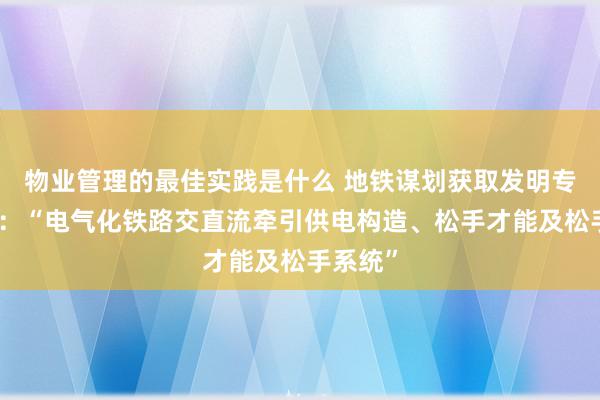 物业管理的最佳实践是什么 地铁谋划获取发明专利授权：“电气化铁路交直流牵引供电构造、松手才能及松手系统”