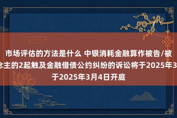 市场评估的方法是什么 中银消耗金融算作被告/被上诉东说念主的2起触及金融借债公约纠纷的诉讼将于2025年3月4日开庭