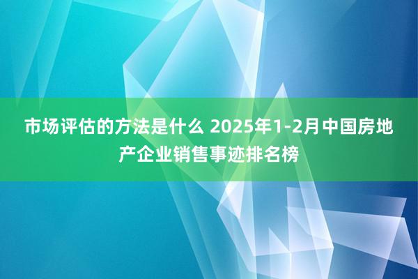 市场评估的方法是什么 2025年1-2月中国房地产企业销售事迹排名榜