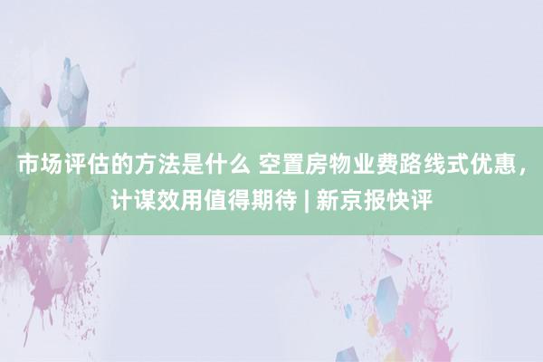 市场评估的方法是什么 空置房物业费路线式优惠，计谋效用值得期待 | 新京报快评