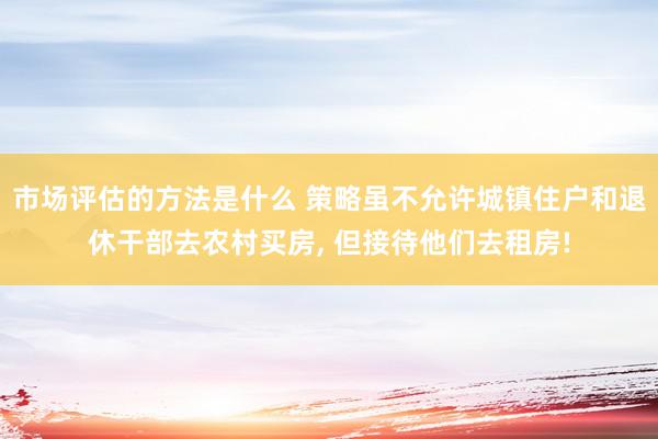 市场评估的方法是什么 策略虽不允许城镇住户和退休干部去农村买房, 但接待他们去租房!