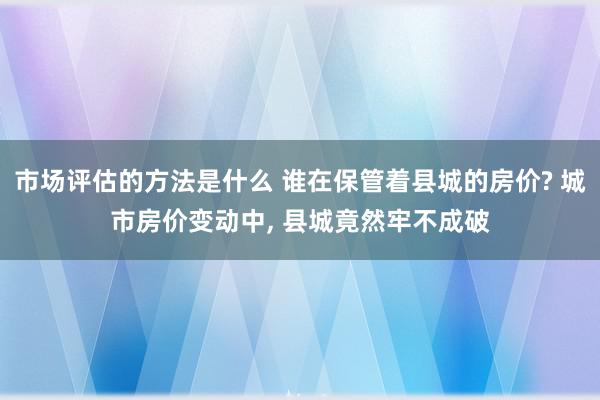 市场评估的方法是什么 谁在保管着县城的房价? 城市房价变动中, 县城竟然牢不成破