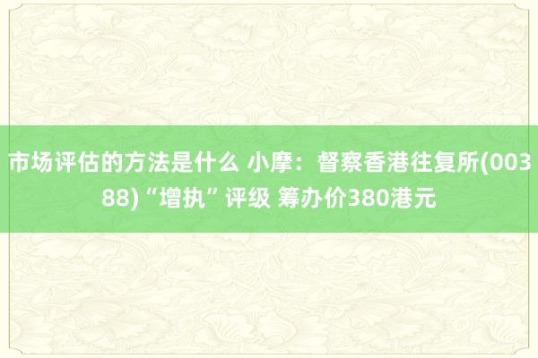 市场评估的方法是什么 小摩：督察香港往复所(00388)“增执”评级 筹办价380港元