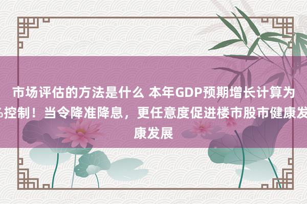 市场评估的方法是什么 本年GDP预期增长计算为5%控制！当令降准降息，更任意度促进楼市股市健康发展