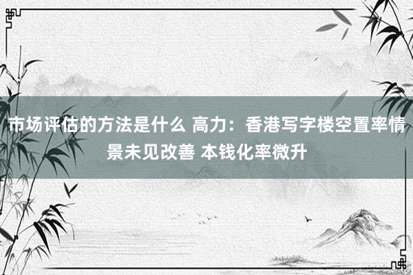 市场评估的方法是什么 高力：香港写字楼空置率情景未见改善 本钱化率微升