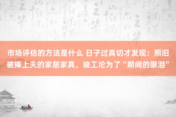 市场评估的方法是什么 日子过真切才发现：照旧被捧上天的家居家具，竣工沦为了“期间的眼泪”