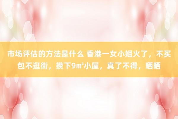 市场评估的方法是什么 香港一女小姐火了，不买包不逛街，攒下9㎡小屋，真了不得，晒晒