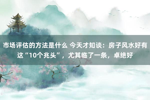 市场评估的方法是什么 今天才知谈：房子风水好有这“10个兆头”，尤其临了一条，卓绝好