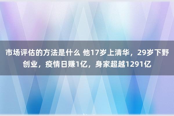 市场评估的方法是什么 他17岁上清华，29岁下野创业，疫情日赚1亿，身家超越1291亿