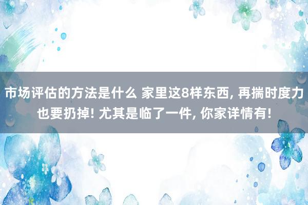 市场评估的方法是什么 家里这8样东西, 再揣时度力也要扔掉! 尤其是临了一件, 你家详情有!