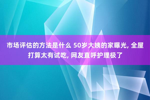 市场评估的方法是什么 50岁大姨的家曝光, 全屋打算太有试吃, 网友直呼护理极了