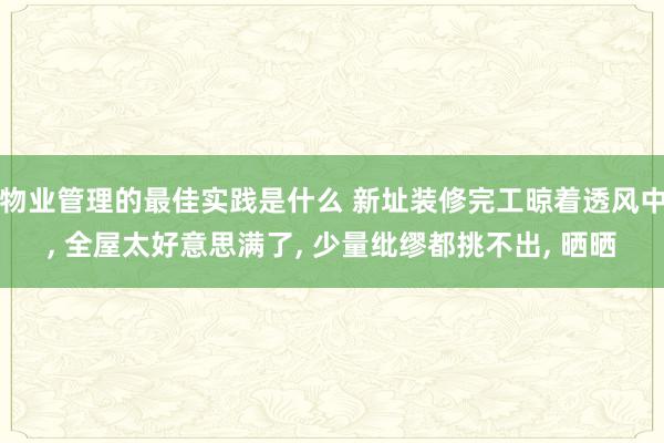 物业管理的最佳实践是什么 新址装修完工晾着透风中, 全屋太好意思满了, 少量纰缪都挑不出, 晒晒