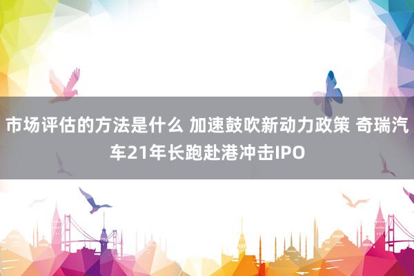 市场评估的方法是什么 加速鼓吹新动力政策 奇瑞汽车21年长跑赴港冲击IPO