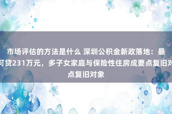 市场评估的方法是什么 深圳公积金新政落地：最高可贷231万元，多子女家庭与保险性住房成要点复旧对象