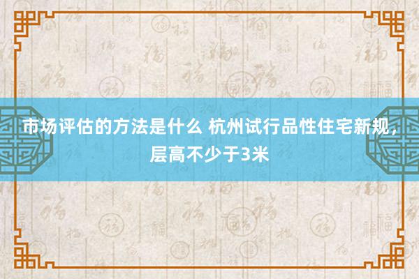 市场评估的方法是什么 杭州试行品性住宅新规，层高不少于3米