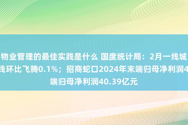 物业管理的最佳实践是什么 国度统计局：2月一线城市新址价钱环比飞腾0.1%；招商蛇口2024年末端归母净利润40.39亿元