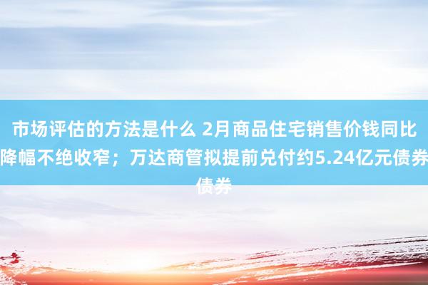 市场评估的方法是什么 2月商品住宅销售价钱同比降幅不绝收窄；万达商管拟提前兑付约5.24亿元债券