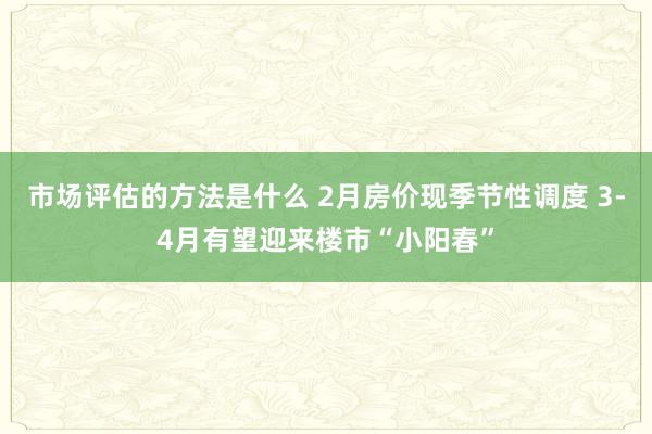 市场评估的方法是什么 2月房价现季节性调度 3-4月有望迎来楼市“小阳春”