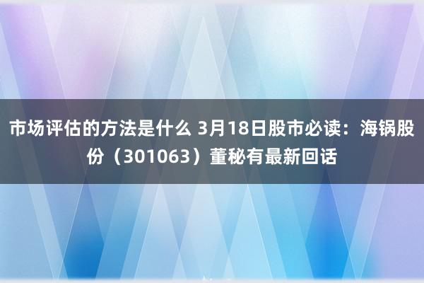 市场评估的方法是什么 3月18日股市必读：海锅股份（301063）董秘有最新回话