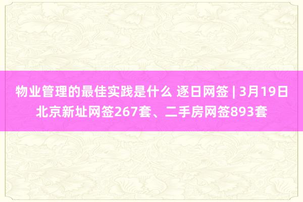 物业管理的最佳实践是什么 逐日网签 | 3月19日北京新址网签267套、二手房网签893套