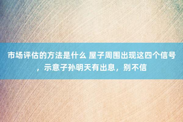 市场评估的方法是什么 屋子周围出现这四个信号，示意子孙明天有出息，别不信