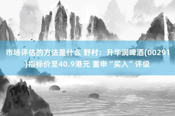 市场评估的方法是什么 野村：升华润啤酒(00291)指标价至40.9港元 重申“买入”评级